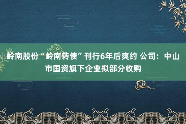岭南股份“岭南转债”刊行6年后爽约 公司：中山市国资旗下企业拟部分收购